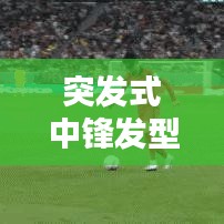 突发式中锋发型，潮流巅峰的新时尚风尚