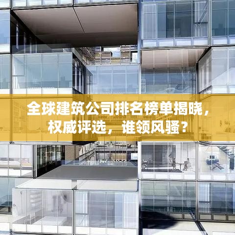 全球建筑公司排名榜单揭晓，权威评选，谁领风骚？