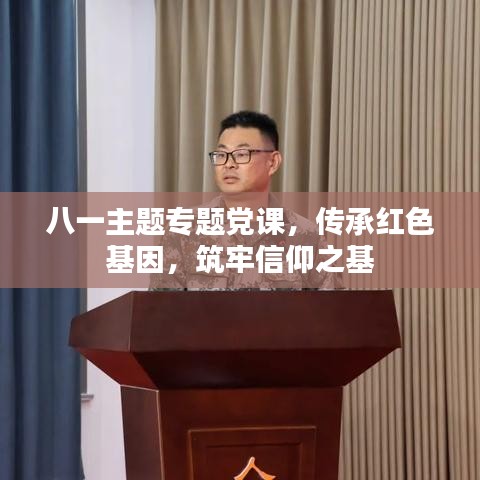 八一主题专题党课，传承红色基因，筑牢信仰之基