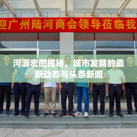 河源宏图揭秘，城市发展的最新动态与头条新闻