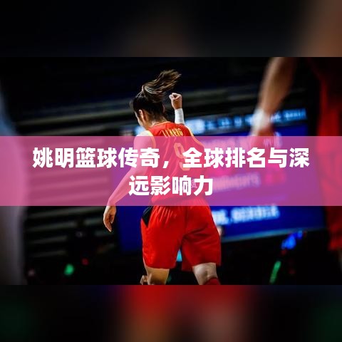 姚明篮球传奇，全球排名与深远影响力