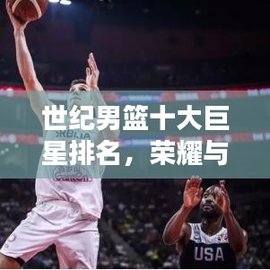 世纪男篮十大巨星排名，荣耀与实力的巅峰见证！