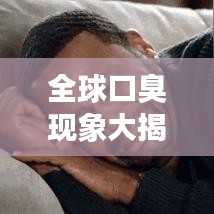全球口臭现象大揭秘，探究嘴臭排名背后的真相