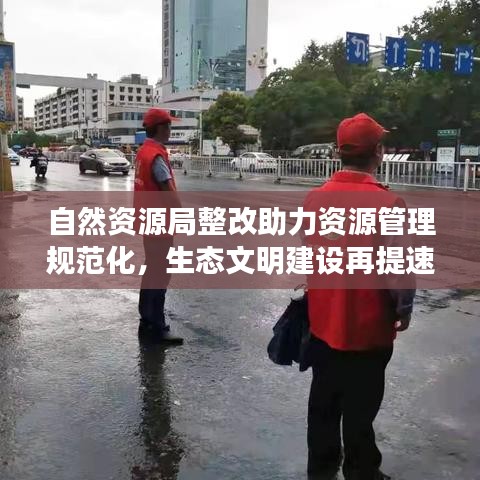 自然资源局整改助力资源管理规范化，生态文明建设再提速