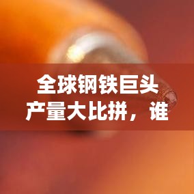 全球钢铁巨头产量大比拼，谁居榜首？