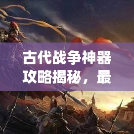 古代战争神器攻略揭秘，最新神器助你征战沙场！