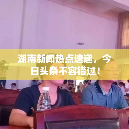 湖南新闻热点速递，今日头条不容错过！