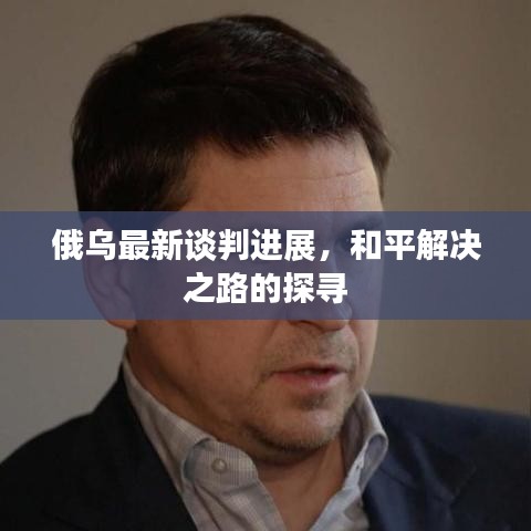 俄乌最新谈判进展,和平解决之路的探寻