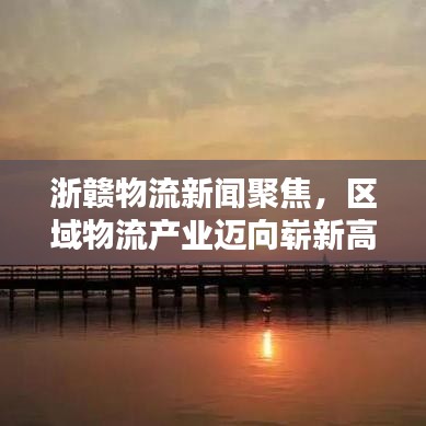浙赣物流新闻聚焦，区域物流产业迈向崭新高度