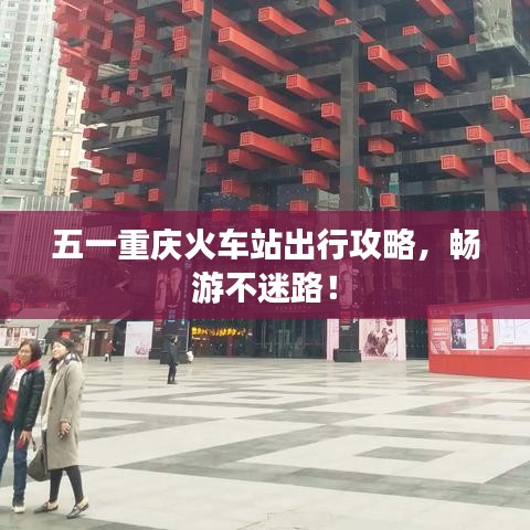 五一重庆火车站出行攻略，畅游不迷路！