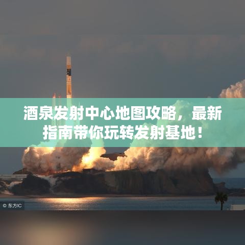 酒泉发射中心地图攻略，最新指南带你玩转发射基地！