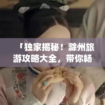 「独家揭秘！滁州旅游攻略大全，带你畅游美景胜地！」