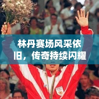 林丹赛场风采依旧，传奇持续闪耀，最新视频消息揭秘！