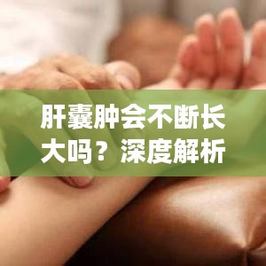 肝囊肿会不断长大吗?深度解析肝囊肿生长趋势与变化