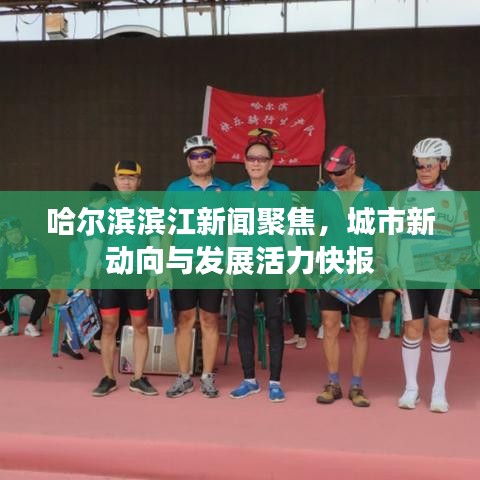 哈尔滨滨江新闻聚焦，城市新动向与发展活力快报