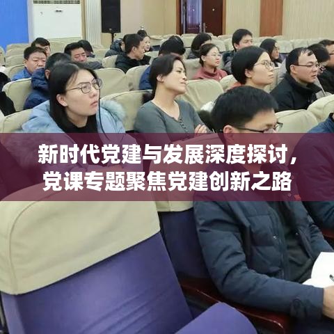 新时代党建与发展深度探讨，党课专题聚焦党建创新之路