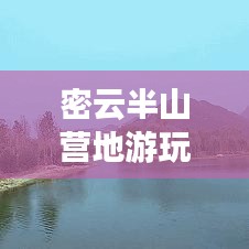 密云半山营地游玩全攻略,最新指南与深度体验分享
